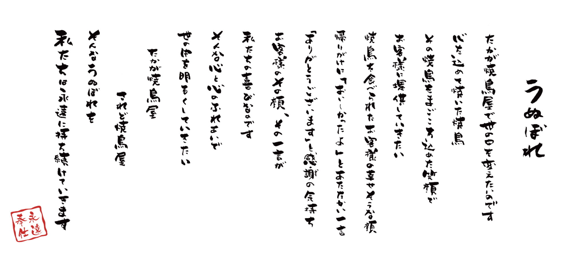 [うぬぼれ]たかが焼鳥屋で世の中を変えたいのです 心を込めて焼いた焼鳥 その焼鳥をまごころ込めた笑顔で お客様に提供していきたい 焼鳥を食べられたお客様の幸せそうな顔 帰りがけに「おいしかったよ」とあたたかい一言 「ありがとうございます」と感謝の気持ち お客様のその顔、その一言が 私たちの喜びなのです そんな心と心のふれあいで 世の中を明るくしていきたい たかが焼鳥屋 されど焼鳥屋 そんなうぬぼれを 私たちは永遠に持ち続けていきます[永遠奉仕]